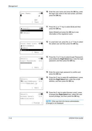 Page 374Management 
11-8OPERATION GUIDE
10Enter the user name and press the OK key, enter 
the login user name in the next screen, and then 
press the  OK key.
11Press the  U or  V key to select [Exit] and then 
press the  OK key.
Select [Detail] and press the OK  key to see 
information of the registered users.
12In Local User List, press the  U or  V key to select 
the added user and then press the  OK key.
13Press the  Y or  Z key to select [L ogin Password:], 
press [Edit] (the  Right Select key), enter the...