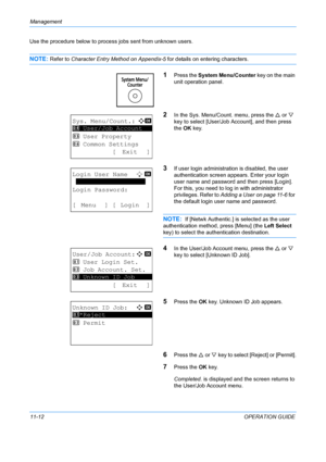 Page 378Management 
11-12OPERATION GUIDE
Use the procedure below to proce
ss jobs sent from unknown users.
NOTE: Refer to Character Entry Method on Appendix-5  for details on entering characters.
1Press the System Menu/Counter  key on the main 
unit operation panel.
2In the Sys. Menu/Count. menu, press the  U or  V 
key to select [User/Job Account], and then press 
the  OK key.
3If user login administration is disabled, the user 
authentication screen app ears. Enter your login 
user name and password and then...