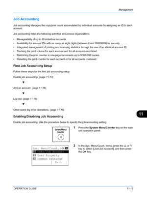 Page 379Management 
OPERATION GUIDE11-13
11
Job Accounting
Job accounting Manages the copy/print count accumulated by individual accounts by assigning an ID to each 
account. 
Job accounting helps the following activities in business organizations.
• Manageability of up to  20 individual accounts.
• Availability for account IDs with as many as eight digits (between 0 and  99999999) for security. 
• Integrated management of printing and scanning stat istics through the use of an identical account ID. 
• Tracking...