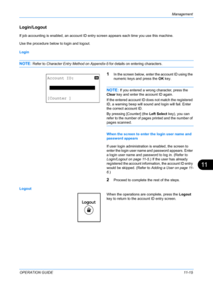 Page 381Management 
OPERATION GUIDE11-15
11
Login/Logout
If job accounting is enabled, an account ID entry screen appears each time you use this machine. 
Use the procedure below to login and logout.
Login
NOTE: Refer to Character Entry Method on Appendix-5 for details on entering characters.
1In the screen below, enter the account ID using the 
numeric keys and press the OK key.
NOTE: If you entered a wrong character, press the 
Clear key and enter the account ID again. 
If the entered account ID does not match...