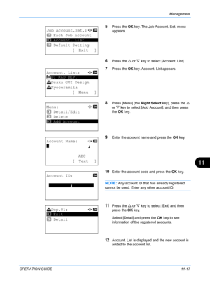 Page 383Management 
OPERATION GUIDE11-17
11
5Press the OK key. The Job A ccount. Set. menu 
appears.
6Press the  U or  V key to select [Account. List].
7Press the  OK key. Account. List appears.
8Press [Menu] (the  Right Select key), press the  U 
or  V key to select [Add A ccount], and then press 
the  OK key.
9Enter the account name and press the  OK key.
10Enter the account code and press the  OK key.
NOTE: Any account ID that has already registered 
cannot be used. Enter any other account ID.
11Press the  U...