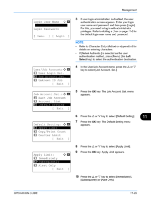 Page 391Management 
OPERATION GUIDE11-25
11
3If user login administration is disabled, the user 
authentication screen appears. Enter your login 
user name and password and then press [Login]. 
For this, you need to log in with administrator 
privileges. Refer to  Adding a User on page 11-6  for 
the default login user name and password.
NOTE: 
• Refer to Character Entry Method on Appendix-5  for 
details on entering characters.
• If [Netwk Authentic.] is  selected as the user 
authentication method, press...
