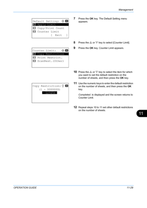 Page 395Management 
OPERATION GUIDE11-29
11
7Press the OK key. The Default Setting menu 
appears.
8Press the  U or  V key to select [Counter Limit].
9Press the  OK key. Counter Limit appears.
10Press the  U or  V key to select the item for which 
you want to set the default restriction on the 
number of sheets, and then press the  OK key.
11Use the numeric keys to en ter the default restriction 
on the number of sheets, and then press the  OK 
key.
Completed.  is displayed and the screen returns to 
Counter...