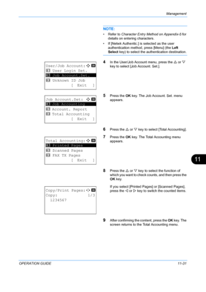 Page 397Management 
OPERATION GUIDE11-31
11
NOTE: 
• Refer to Character Entry Method on Appendix-5 for 
details on entering characters.
• If [Netwk Authentic.] is  selected as the user 
authentication method, press [Menu] (the Left 
Select  key) to select the au thentication destination.
4In the User/Job Account menu, press the  U or  V 
key to select [Job Account. Set.].
5Press the  OK key. The Job A ccount. Set. menu 
appears.
6Press the  U or  V key to select [Total Accounting].
7Press the  OK key. The Total...