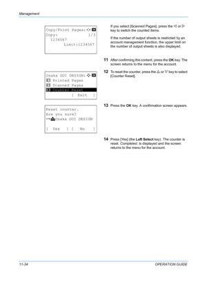 Page 400Management 
11-34OPERATION GUIDE
If you select [Scanned Pages], press the 
Y or  Z 
key to switch the counted items.
If the number of output sheets is restricted by an 
account management function, the upper limit on 
the number of output sheets is also displayed.
11After confirming the content, press the OK  key. The 
screen returns to the menu for the account.
12To reset the coun ter, press the U or  V key to select 
[Counter Reset].
13Press the  OK key. A confirmation screen appears.
14Press [Yes]...