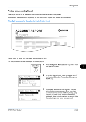 Page 401Management 
OPERATION GUIDE11-35
11
Printing an Accounting Report
Total pages counted at all relevant account s can be printed as an accounting report.
Reports have different formats depending on how the  count of copiers and printers is administered.
When Split is selected for Ma naging the Copier/Printer Count
For the count by paper size, the  report will be printed by size.
Use the procedure below to print a job accounting report.
1Press the  System Menu/Counter  key on the main 
unit operation...