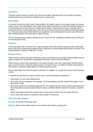 Page 417 
OPERATION GUIDEAppendix-13
Smoothness
The paper surface should be smooth, but it must be uncoated. With paper that is too smooth and slippery, 
several sheets may accidentally be supplied at once, causing jams. 
Basis Weight
In countries that use the metric system, basis weight is  the weight in grams of one sheet of paper one square 
meter in area. In the United States, basis weight is t he weight in pounds of one ream (500 sheets) of paper cut 
to the standard size (or trade size) for a specific...