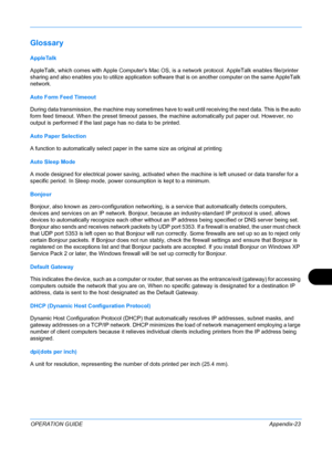 Page 427 
OPERATION GUIDEAppendix-23
Glossary
AppleTalk
AppleTalk, which comes with Apple Computers Mac OS, is a network protocol. AppleTalk enables file/printer 
sharing and also enables you  to utilize application software that is on  another computer on the same AppleTalk 
network. 
Auto Form Feed Timeout
During data transmission, the machine ma y sometimes have to wait until receiving the next data. This is the auto 
form feed timeout. When the preset timeout passes, the machine automatically put paper out....