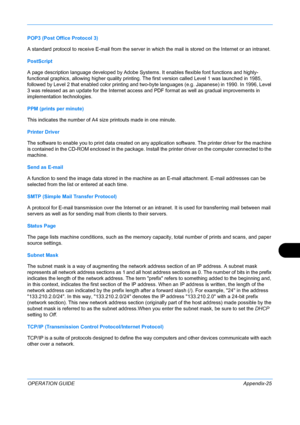 Page 429 
OPERATION GUIDEAppendix-25
POP3 (Post Office Protocol 3)
A standard protocol to receive E-mail from the server in which the mail is stored on the Internet or an intranet.
PostScript
A page description language developed by Adobe Systems. It enables flexible font functions and highly-
functional graphics, allowing higher quality printing. The first version called Level 1 was launched in 1985, 
followed by Level 2 that enabled color printing and two-byte languages (e.g. Japanese) in 1990. In 1996, Level...