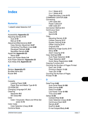 Page 431 
OPERATION GUIDEIndex-1
Index
Numerics
1-sided/2-sided Selection 5-7
A
Accessibility Appendix-23
Adjusting Density  5-13
Auto  3-10
Manual  3-10
Adjustment/Maintenance  8-87
Copy Density Adjustment  8-87
Correcting Fine Black Lines  8-89
Developer Refresh  8-90
Send/Box Density  8-88
AppleTalk  Appendix-23
Setup  2-22
Auto Low Power Mode  3-4
Auto Paper Selection  Appendix-23
Auto Sleep  3-5, Appendix-23
B
Bonjour Appendix-23
Bundled Items  2-2
Buzzer  8-6
C
Cassette
Loading Paper  2-29
Paper Size and...