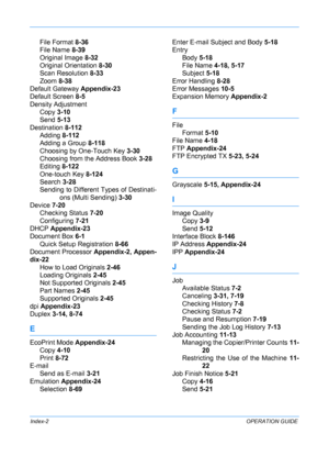 Page 432 
Index-2OPERATION GUIDE
File Format 8-36
File Name  8-39
Original Image  8-32
Original Orientation  8-30
Scan Resolution  8-33
Zoom  8-38
Default Gateway  Appendix-23
Default Screen  8-5
Density Adjustment Copy  3-10
Send  5-13
Destination  8-112
Adding  8-112
Adding a Group  8-118
Choosing by One-Touch Key  3-30
Choosing from the Address Book  3-28
Editing  8-122
One-touch Key  8-124
Search  3-28
Sending to Different  Types of Destinati-
ons (Multi Sending) 3-30
Device 7-20 Checking Status  7-20...