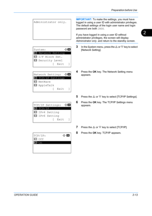 Page 49Preparation before Use 
OPERATION GUIDE2-13
2
IMPORTANT: To make the settin gs, you must have 
logged in using a user ID  with administrator privileges.
The default settings of the login user name and login 
password are both  2800.
If you have logged in using a user ID without 
administrator privileges,  the screen will display 
Administrator only. and return to the standby screen.
3In the System menu, press the U  or V key to select 
[Network Setting].
4Press the  OK key. The Network Setting menu...