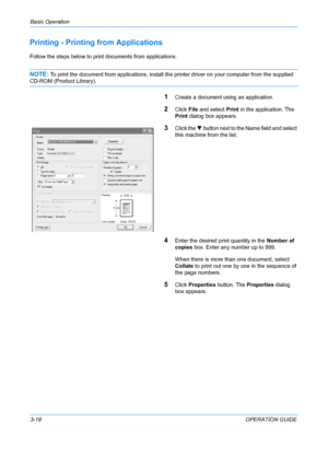 Page 100Basic Operation 
3-18OPERATION GUIDE
Printing - Printing from Applications
Follow the steps below to print documents from applications.
NOTE: To print the document from applicat ions, install the printer driver on your computer from the supplied 
CD-ROM (Product Library).
1Create a document using an application.
2Click File and select  Print in the application. The 
Print  dialog box appears.
3Click the  T button next to the Name field and select 
this machine from the list.
4Enter the desired print...