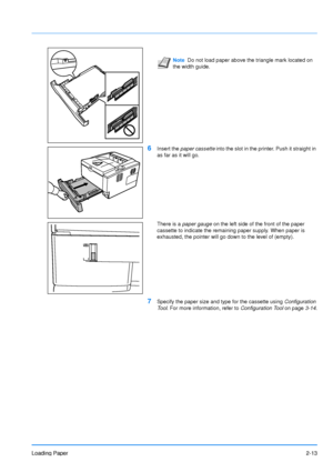 Page 41Loading Paper2-13
6Insert the paper cassette into the slot in the printer. Push it straight in 
as far as it will go.
There is a  paper gauge  on the left side of the front of the paper 
cassette to indicate the remaining paper supply. When paper is 
exhausted, the pointer will go down to the level of (empty).
7Specify the paper size and type for the cassette using  Configuration 
Tool . For more information, refer to  Configuration Tool on page3-14.
Note Do not load paper above the triangle mark located...