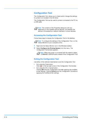 Page 583-14Connecting and Printing
Configuration Tool
The Configuration Tool   allows you to check and/or change the settings 
for printers not included in the  KX driver. 
The  Configuration Tool can be used for printers connected to the PC via 
a USB cable .
Accessing the Configuration Tool
Follow these steps to display the  Configuration Tool on the desktop.
1Right-click the Status Monitor icon in the Windows taskbar.
2Select Configure the Printing System  from the menu. The 
Configuration Tool  window...