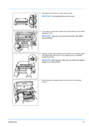 Page 69Maintenance4-7
4Place the drum unit flat on a clean, level surface.
5Use a clean, lint free cloth to clean dust and dirt away from the metal 
registration roller .
6Slide the charger cleaner  (green) back and forth 2 or 3 times to clean 
the  charger wire , then return it to its original position (CLEANER 
HOME POSITION ).
7When cleaning is complete, return the drum unit  to the original 
position.
IMPORTANT Do not place the drum unit on end.
IMPORTANTTake care not to touch the  transfer roller (black)...