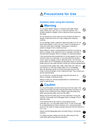 Page 19xvii
Precautions for Use
Cautions when using the machine
Warning
Do not place metallic objects or containers with water (flower 
vases, flower pots, cups, etc.) on or near the machine. This 
situation presents a danger of fire or electrical shock should they 
fall inside. 
Do not remove any of the covers from the machine as there is a 
danger of electrical shock from high voltage parts inside the 
machine.
Do not damage, break or attempt to repair the power cord. Do not 
place heavy objects on the cord,...