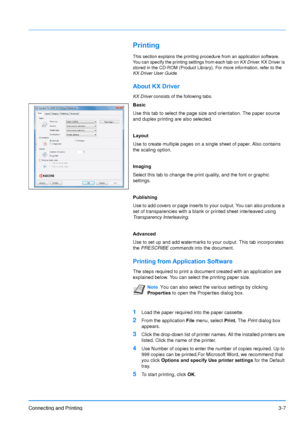 Page 51Connecting and Printing3-7
Printing
This section explains the printing procedure from an application software. 
You can specify the printing settings from each tab on KX Driver. KX Driver is 
stored in the CD-ROM (Product Library) . For more information, refer to the 
KX Driver User Guide .
About KX Driver
KX Driver consists of the following tabs.
Basic
Use this tab to select the page size and orientation. The paper source 
and duplex printing are also selected.
Layout
Use to create multiple pages on a...