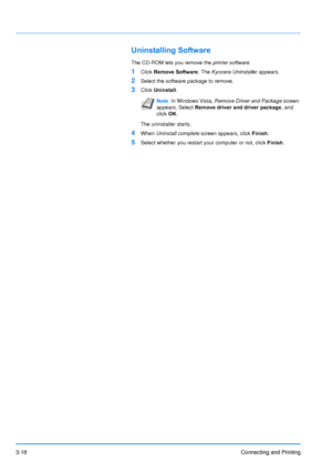 Page 623-18Connecting and Printing
Uninstalling Software
The CD-ROM lets you remove the printer software.
1Click Remove Software . The Kyocera  Uninstall er appears.
2Select the software package to remove.
3Click Uninstall . 
The uninstaller starts.
4When Uninstall complete  screen appears, click Finish.
5Select whether you restart your computer or not, click  Finish.
NoteIn Windows Vista,  Remove Driver and Package  screen 
appears. Select Remove driver and driver package, and 
click  OK. 
Downloaded From...