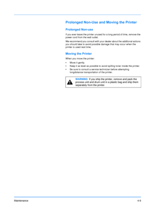 Page 71Maintenance4-9
Prolonged Non-Use and Moving the Printer
Prolonged Non-use
If you ever leave the printer unused for a long period of time, remove the 
power cord from the wall outlet.
We recommend you consult with your dealer about the additional actions 
you should take to avoid possible damage that may occur when the 
printer is used next time.
Moving the Printer 
When you move the printer:
•Move it gently.
• Keep it as level as possible to avoid spilling toner inside the printer.
• Be sure to consult a...