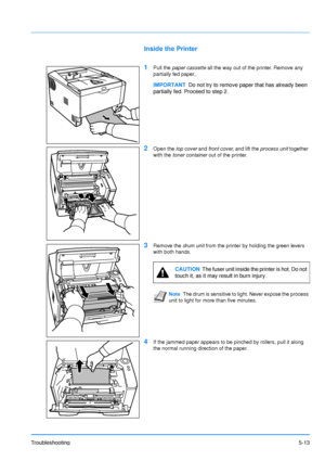 Page 85Troubleshooting5-13
Inside the Printer
1
Pull the paper cassette  all the way out of the printer. Remove any 
partially fed paper..
2Open the  top cover and front cover , and lift the  process unit  together 
with the  toner container  out of the printer.
3Remove the drum unit from the printer by holding the green levers 
with both hands.
4If the jammed paper appears to be pinched by rollers, pull it along 
the normal running direction of the paper.
IMPORTANT Do not try to remove paper that has already...