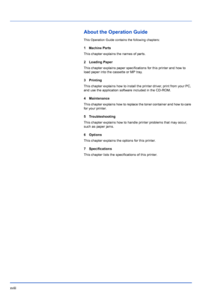 Page 20xviii
About the Operation Guide
This Operation Guide contains the following chapters:
1Machine Parts
This chapter explains the names of parts.
2 Loading Paper
This chapter explains paper specifications for this printer and how to 
load paper into the cassette or MP tray.
3Printing
This chapter explains how to install the printer driver, print from your PC, 
and use the application software included in the CD-ROM. 
4 Maintenance
This chapter explains how to replace the toner container and how to care 
for...