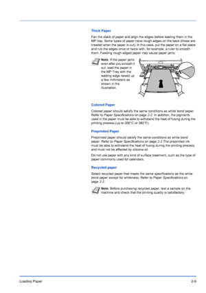 Page 37Loading Paper2-9
Thick Paper
Fan the stack of paper and align the edges before loading them in the 
MP tray. Some types of paper have rough edges on the back (those are 
created when the paper is cut). In this case, put the paper on a flat place 
and rub the edges once or twice with, for example, a ruler to smooth 
them. Feeding rough edged paper may cause paper jams.
Colored Paper
Colored paper should satisfy the same conditions as white bond paper. 
Refer to Paper Specifications  on page2-2. In...