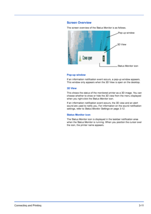 Page 55Connecting and Printing3-11
Screen Overview
The screen overview of the Status Monitor is as follows.
Pop-up window
If an information notification event occurs, a pop-up window appears. 
This window only appears when the 3D View is open on the desktop.
3D View
This shows the status of the monitored printer as a 3D image. You can 
choose whether to show or hide the 3D view from the menu displayed 
when you right-click the Status Monitor icon.
If an information notification event occurs, the 3D view and an...