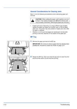 Page 845-12Troubleshooting
General Considerations for Clearing Jams
Bear in mind the following considerations when attempting paper jam 
removal:
•If paper jams occur frequently, try using a different type of paper, 
replace the paper with paper from  another ream, or flip the paper 
stack over. The printer may have problems if paper jams recur after 
the paper is replaced.
• Whether or not the jammed pages are reproduced normally after 
printing is resumed, depends on the location of the paper jam.
MP Tray
1...