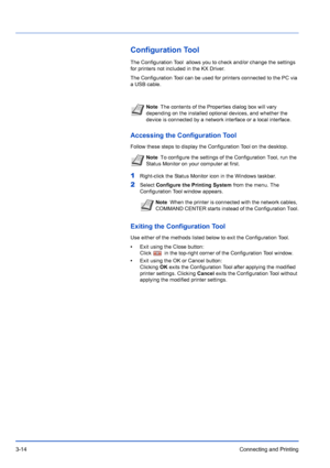 Page 583-14Connecting and Printing
Configuration Tool
The Configuration Tool  allows you to check and/or change the settings 
for printers not included in the KX Driver. 
The Configuration Tool can be used for printers connected to the PC via 
a USB cable.
Accessing the Configuration Tool
Follow these steps to display the Configuration Tool on the desktop.
1Right-click the Status Monitor icon in the Windows taskbar.
2Select Configure the Printing System  from the menu. The 
Configuration Tool window appears....