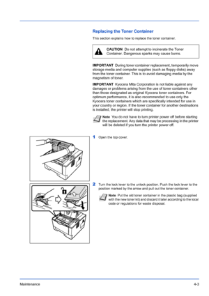 Page 65Maintenance4-3
Replacing the Toner Container
This section explains how to replace the toner container.
1Open the top cover.
2Turn the lock lever to the unlock position. Push the lock lever to the 
position marked by the arrow and pull out the toner container.
CAUTION  Do not attempt to incinerate the Toner 
Container. Dangerous sparks may cause burns.
IMPORTANT During toner container replacement, temporarily move 
storage media and computer supplies (such as floppy disks) away 
from the toner container....