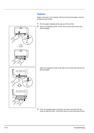 Page 865-14Troubleshooting
Duplexer
Paper is jammed in the duplexer. Remove the jammed paper using the 
procedure given below.
1Pull the paper cassette all the way out of the printer.
2Open the duplexers cover in front of the printer and remove any 
jammed paper.
Open the duplexers cover at the rear of the printer and remove any 
jammed paper.
3Push the cassette back in securely, and open and close the top 
cover to clear the error. The printer warms up and resumes printing.
Downloaded From ManualsPrinter.com...