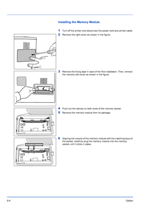 Page 946-4Option
Installing the Memory Module
1
Turn off the printer and disconnect the power cord and printer cable.
2Remove the right cover as shown in the figure.
3Remove the fixing tape in case of the first installation. Then, remove 
the memory slot cover as shown in the figure.
4Push out the clamps on both ends of the memory socket.
5Remove the memory module from its package.
6Aligning the cutouts of the memory module with the matching keys of 
the socket, carefully plug the memory module into the memory...