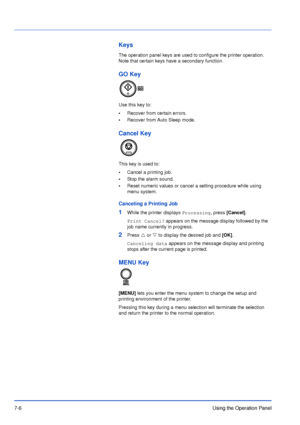 Page 1037-6Using the Operation Panel
Keys
The operation panel keys are used to configure the printer operation. 
Note that certain keys have a secondary function.
GO Key
Use this key to:
•Recover from certain errors.
•Recover from Auto Sleep mode.
Cancel Key
This key is used to:
•Cancel a printing job.
•Stop the alarm sound.
•Reset numeric values or cancel a setting procedure while using 
menu system.
Canceling a Printing Job
1While the printer displays Processing, press [Cancel].
Print Cancel? appears on the...