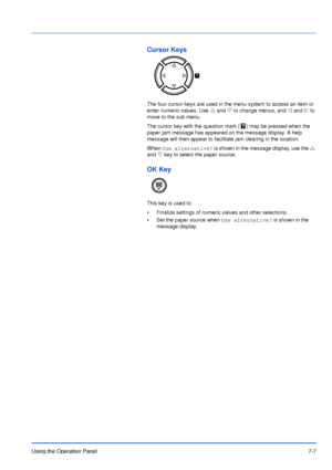 Page 104Using the Operation Panel7-7
Cursor Keys
The four cursor keys are used in the menu system to access an item or 
enter numeric values. Use U and V to change menus, and Y and Z to 
move to the sub menu. 
The cursor key with the question mark ( ) may be pressed when the 
paper jam message has appeared on the message display. A help 
message will then appear to facilitate jam clearing in the location.
When Use alternative? is shown in the message display, use the U 
and V key to select the paper source.
OK...