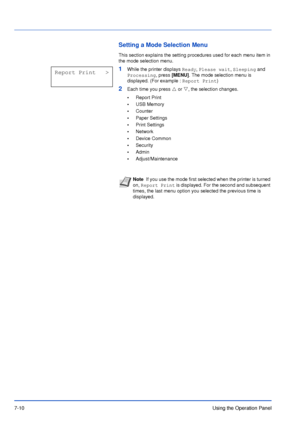 Page 1077-10Using the Operation Panel
Setting a Mode Selection Menu
This section explains the setting procedures used for each menu item in 
the mode selection menu.
1While the printer displays Ready, Please wait, Sleeping and 
Processing, press [MENU]. The mode selection menu is 
displayed. (For example : Report Print)
2Each time you press U or V, the selection changes.
•Report Print
•USB Memory
•Counter
•Paper Settings
•Print Settings
•Network
•Device Common
•Security
•Admin
•Adjust/Maintenance
NoteIf you use...