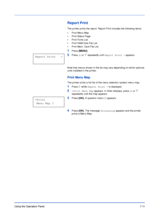Page 108Using the Operation Panel7-11
Report Print
The printer prints the report. Report Print includes the following items:
•Print Menu Map
•Print Status Page
•Print Fonts List
•Print RAM Disk File List
•Print Mem. Card File List
1Press [MENU].
2Press U or V repeatedly until Report Print > appears.
Note that menus shown in the list may vary depending on which optional 
units installed in the printer.
Print Menu Map
The printer prints a full list of the menu selection system menu map.
1Press Z while Report Print...
