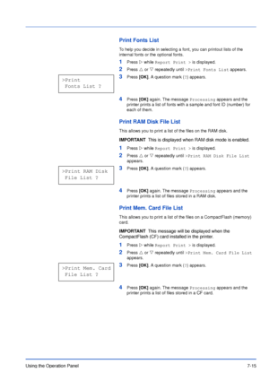 Page 112Using the Operation Panel7-15
Print Fonts List
To help you decide in selecting a font, you can printout lists of the 
internal fonts or the optional fonts.
1Press Z while Report Print > is displayed.
2Press U or V repeatedly until >Print Fonts List appears.
3Press [OK]. A question mark (?) appears.
4Press [OK] again. The message Processing appears and the 
printer prints a list of fonts with a sample and font ID (number) for 
each of them.
Print RAM Disk File List
This allows you to print a list of the...