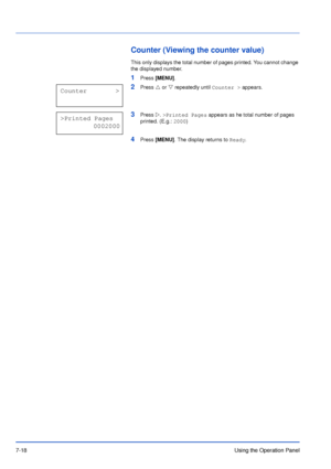 Page 1157-18Using the Operation Panel
Counter (Viewing the counter value)
This only displays the total number of pages printed. You cannot change 
the displayed number.
1Press [MENU].
2Press U or V repeatedly until Counter > appears.
3Press Z. >Printed Pages appears as he total number of pages 
printed. (E.g.: 2000)
4Press [MENU]. The display returns to Ready.
Counter        >
>Printed Pages
           0002000
Downloaded From ManualsPrinter.com Manuals 