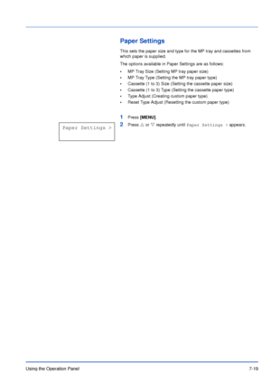 Page 116Using the Operation Panel7-19
Paper Settings
This sets the paper size and type for the MP tray and cassettes from 
which paper is supplied.
The options available in Paper Settings are as follows:
•MP Tray Size (Setting MP tray paper size)
•MP Tray Type (Setting the MP tray paper type)
•Cassette (1 to 3) Size (Setting the cassette paper size)
•Cassette (1 to 3) Type (Setting the cassette paper type)
•Type Adjust (Creating custom paper type)
•Reset Type Adjust (Resetting the custom paper type)
1Press...