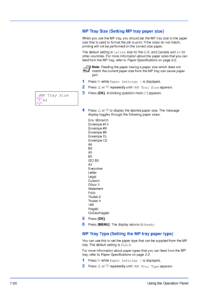 Page 1177-20Using the Operation Panel
MP Tray Size (Setting MP tray paper size)
When you use the MP tray, you should set the MP tray size to the paper 
size that is used to format the job to print. If the sizes do not match, 
printing will not be performed on the correct size paper. 
The default setting is Letter size for the U.S. and Canada and A4 for 
other countries. For more information about the paper sizes that you can 
feed from the MP tray, refer to Paper Specifications on page2-2.
1Press Z while Paper...