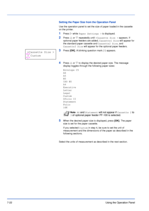 Page 1197-22Using the Operation Panel
Setting the Paper Size from the Operation Panel
Use the operation panel to set the size of paper loaded in the cassette 
on the printer.
1Press Z while Paper Settings > is displayed.
2Press U or V repeatedly until >Cassette Size > appears. If 
optional paper feeders are added, Cassette1 Size will appear for 
the standard paper cassette and Cassette2 Size, and 
Cassette3 Size will appear for the optional paper feeders.
3Press [OK]. A blinking question mark (?) appears.
4Press...