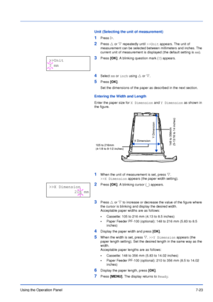 Page 120Using the Operation Panel7-23
Unit (Selecting the unit of measurement)
1Press Z.
2Press U or V repeatedly until >>Unit appears. The unit of 
measurement can be selected between millimeters and inches. The 
current unit of measurement is displayed (the default setting is mm).
3Press [OK]. A blinking question mark (?) appears.
4Select mm or inch using U or V. 
5Press [OK]. 
Set the dimensions of the paper as described in the next section.
Entering the Width and Length
Enter the paper size for X Dimension...