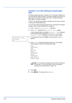 Page 1217-24Using the Operation Panel
Cassette (1 to 3) Type (Setting the cassette paper 
type)
By setting a paper type (plain, recycled, etc.) for the paper cassette, you 
can automatically select the paper in the paper cassette according to the 
paper type you command on the printer driver. The default setting is 
plain paper for all paper cassettes.
If the PF-100 optional paper feeder is installed, use the same procedure 
to setting the cassette paper type.
For more information about paper types that you can...