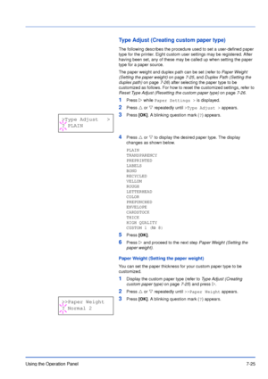 Page 122Using the Operation Panel7-25
Type Adjust (Creating custom paper type)
The following describes the procedure used to set a user-defined paper 
type for the printer. Eight custom user settings may be registered. After 
having been set, any of these may be called up when setting the paper 
type for a paper source.
The paper weight and duplex path can be set (refer to Paper Weight 
(Setting the paper weight) on page7-25, and Duplex Path (Setting the 
duplex path) on page7-26) after selecting the paper type...