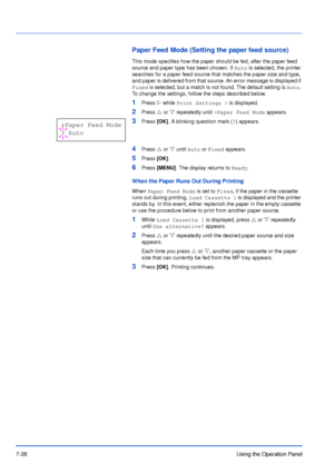 Page 1257-28Using the Operation Panel
Paper Feed Mode (Setting the paper feed source)
This mode specifies how the paper should be fed, after the paper feed 
source and paper type has been chosen. If Auto is selected, the printer 
searches for a paper feed source that matches the paper size and type, 
and paper is delivered from that source. An error message is displayed if 
Fixed is selected, but a match is not found. The default setting is Auto. 
To change the settings, follow the steps described below. 
1Press...