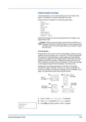 Page 126Using the Operation Panel7-29
Duplex (Duplex printing)
Using the duplexer, you can automatically print on both sides of the 
paper. The duplexer is mounted underneath the printer.
Duplex printing is available for the following paper types:
PLAIN
PREPRINTED
BOND
RECYCLED
ROUGH
COLOR
PREPUNCHED
HIGH QUALITY
CUSTOM 1 (to 8)
Activating the duplexer is done by selecting either short edge or long 
edge binding mode.
Binding Modes
Binding refers to the manner in which printed pages of paper are joined 
together...