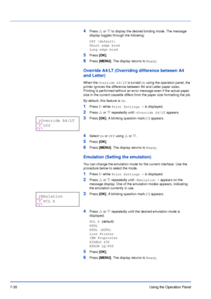 Page 1277-30Using the Operation Panel
4Press U or V to display the desired binding mode. The message 
display toggles through the following:
Off (default)
Short edge bind
Long edge bind
5Press [OK].
6Press [MENU]. The display returns to Ready.
Override A4/LT (Overriding difference between A4 
and Letter)
When the Override A4/LT is turned On using the operation panel, the 
printer ignores the difference between A4 and Letter paper sizes. 
Printing is performed without an error message even if the actual paper...