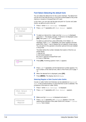 Page 1297-32Using the Operation Panel
Font Select (Selecting the default font)
You can select the default font for the current interface. The default font 
can be one of the internal fonts or a font that is downloaded to the printer 
memory or stored on CompactFlash (CF) card.
In this menu, you can also set the type and pitch for Courier and Letter 
Gothic; as well as to print a font list.
1Press Z while Print Settings > is displayed.
2Press U or V repeatedly until >Font Select > appears.
3To select an internal...