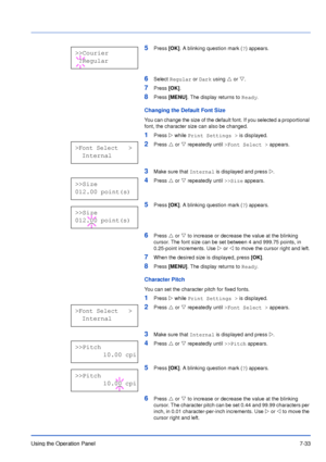 Page 130Using the Operation Panel7-33
5Press [OK]. A blinking question mark (?) appears.
6Select Regular or Dark using U or V.
7Press [OK].
8Press [MENU]. The display returns to Ready.
Changing the Default Font Size
You can change the size of the default font. If you selected a proportional 
font, the character size can also be changed.
1Press Z while Print Settings > is displayed.
2Press U or V repeatedly until >Font Select > appears.
3Make sure that Internal is displayed and press Z.
4Press U or V repeatedly...